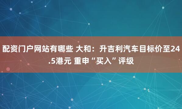 配资门户网站有哪些 大和：升吉利汽车目标价至24.5港元 重申“买入”评级