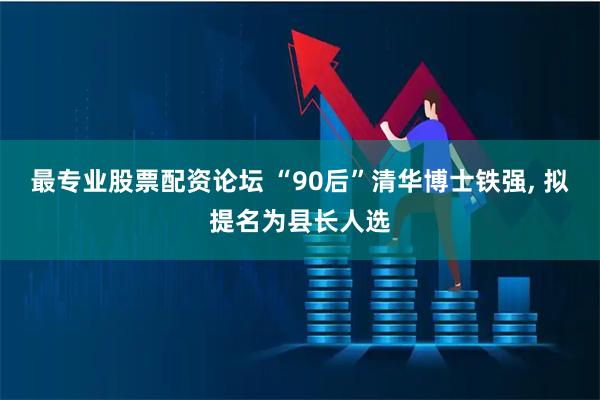 最专业股票配资论坛 “90后”清华博士铁强, 拟提名为县长人选