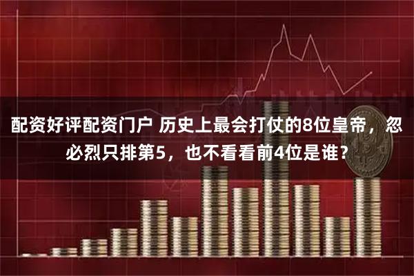 配资好评配资门户 历史上最会打仗的8位皇帝，忽必烈只排第5，也不看看前4位是谁？