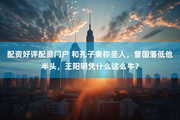 配资好评配资门户 和孔子秉称圣人，曾国藩低他半头，王阳明凭什么这么牛？