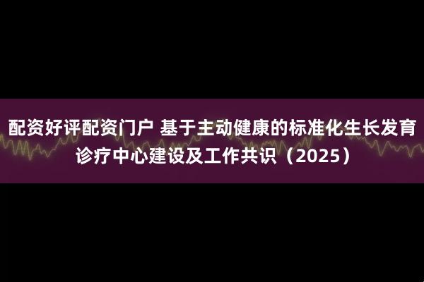 配资好评配资门户 基于主动健康的标准化生长发育诊疗中心建设及工作共识（2025）