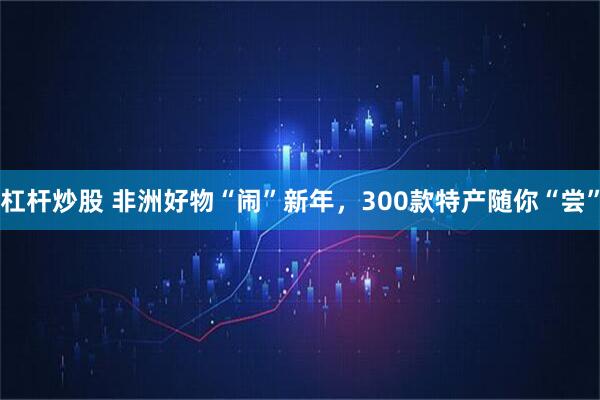 杠杆炒股 非洲好物“闹”新年，300款特产随你“尝”