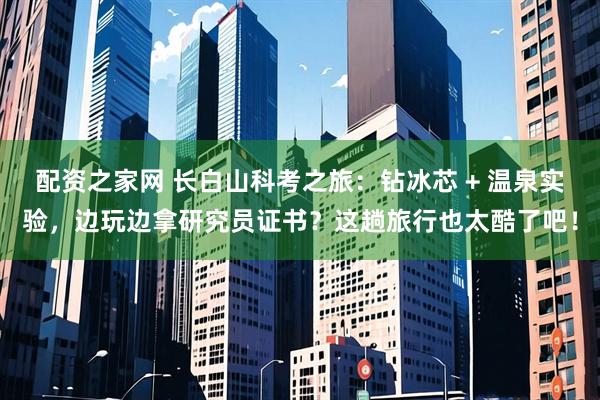 配资之家网 长白山科考之旅：钻冰芯 + 温泉实验，边玩边拿研究员证书？这趟旅行也太酷了吧！