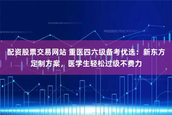 配资股票交易网站 重医四六级备考优选：新东方定制方案，医学生轻松过级不费力