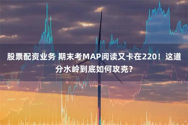 股票配资业务 期末考MAP阅读又卡在220！这道分水岭到底如何攻克？
