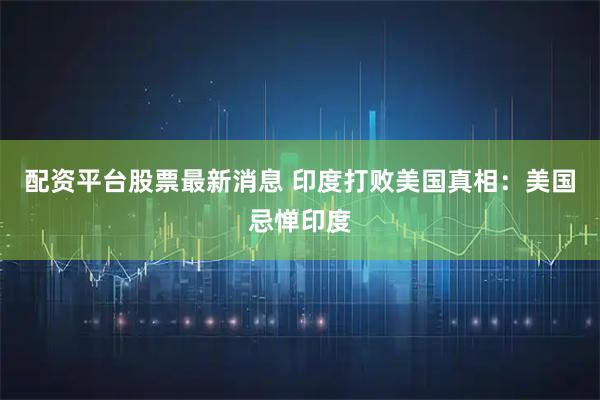 配资平台股票最新消息 印度打败美国真相：美国忌惮印度