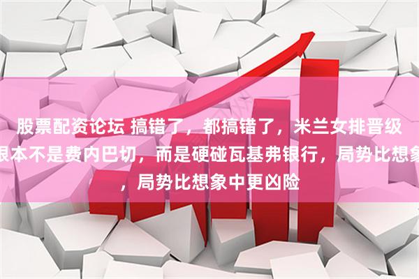 股票配资论坛 搞错了，都搞错了，米兰女排晋级后的对手根本不是费内巴切，而是硬碰瓦基弗银行，局势比想象中更凶险