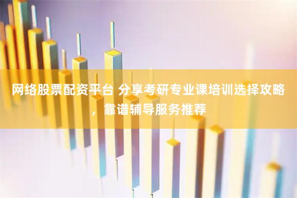 网络股票配资平台 分享考研专业课培训选择攻略，靠谱辅导服务推荐