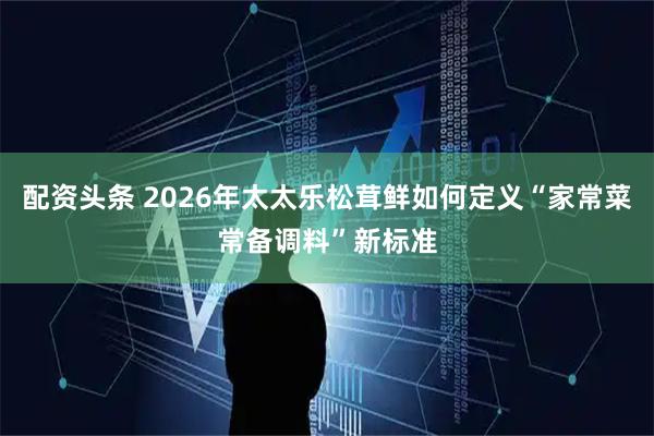 配资头条 2026年太太乐松茸鲜如何定义“家常菜常备调料”新标准