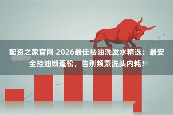 配资之家官网 2026最佳祛油洗发水精选：最安全控油锁蓬松，告别频繁洗头内耗！