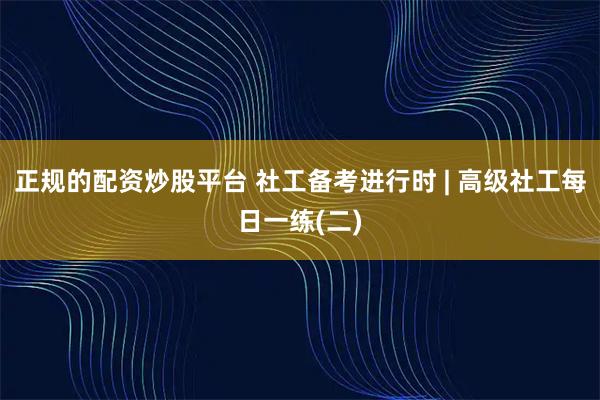 正规的配资炒股平台 社工备考进行时 | 高级社工每日一练(二)