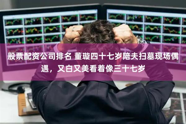 股票配资公司排名 董璇四十七岁陪夫扫墓现场偶遇，又白又美看着像三十七岁