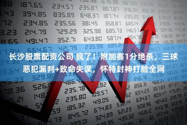 长沙股票配资公司 疯了！附加赛1分绝杀，三球恶犯漏判+致命失误，怀特封神打脸全网