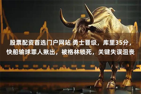 股票配资首选门户网站 勇士晋级，库里35分，快船输球罪人揪出，被格林锁死，关键失误沮丧