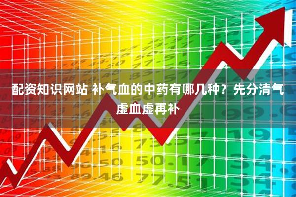 配资知识网站 补气血的中药有哪几种？先分清气虚血虚再补