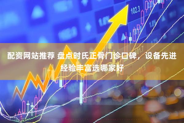 配资网站推荐 盘点时氏正骨门诊口碑，设备先进经验丰富选哪家好