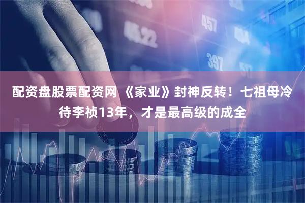 配资盘股票配资网 《家业》封神反转！七祖母冷待李祯13年，才是最高级的成全